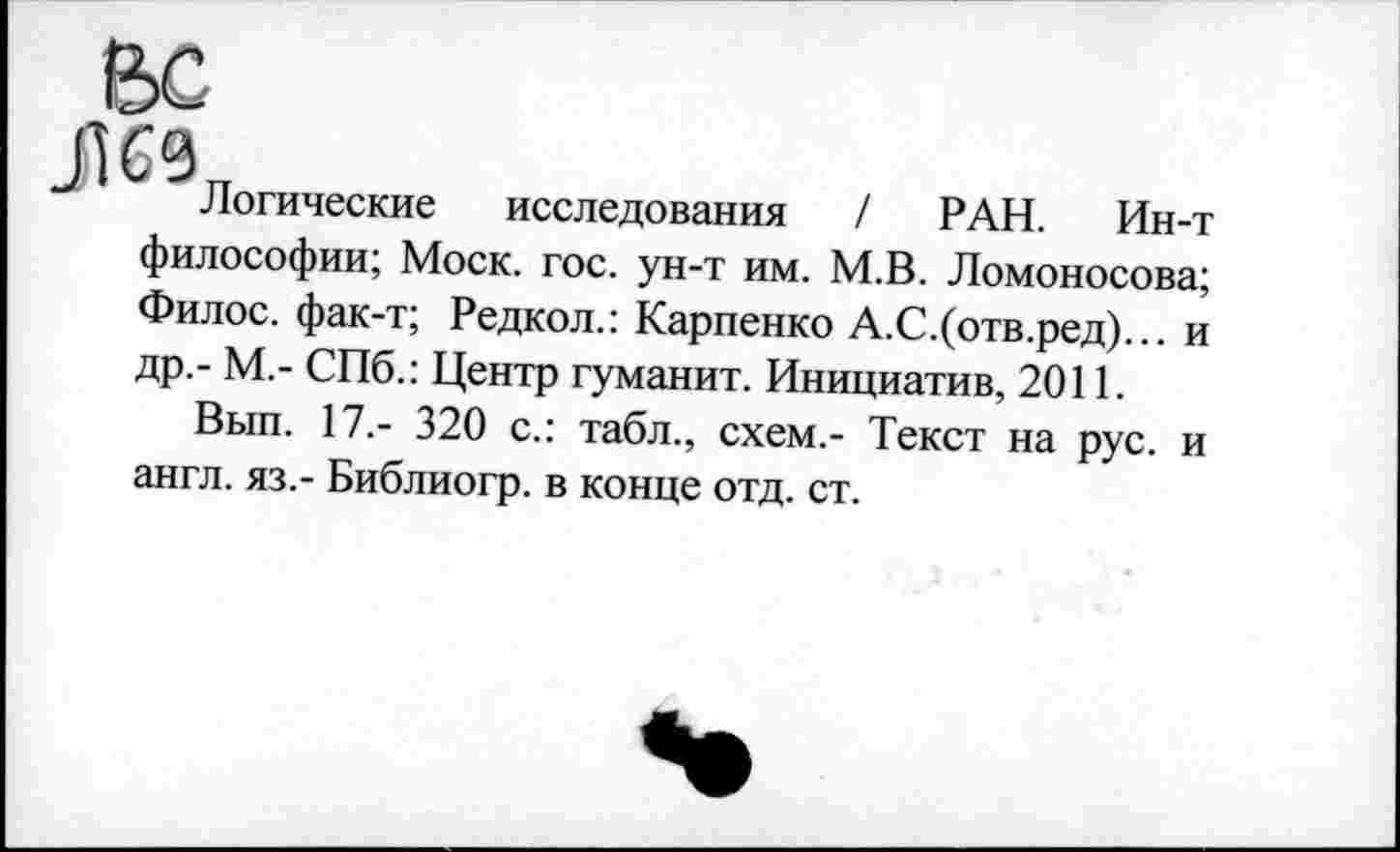 ﻿Логические исследования / РАН. Ин-т философии; Моск. гос. ун-т им. М.В. Ломоносова; Филос. фак-т; Редкол.: Карпенко А.С.(отв.ред)... и др.- М,- СПб.: Центр гуманит. Инициатив, 2011.
Вып. 17,- 320 с.: табл., схем.- Текст на рус. и англ, яз.- Библиогр. в конце отд. ст.